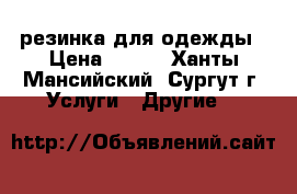 резинка для одежды › Цена ­ 500 - Ханты-Мансийский, Сургут г. Услуги » Другие   